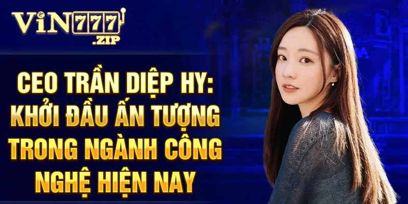 CEO Trần Diệp Hy: khởi đầu ấn tượng trong ngành công nghệ hiện nay